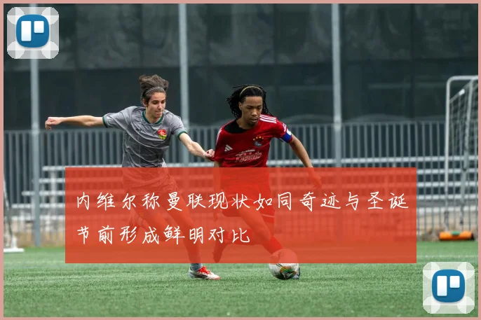 内维尔称曼联现状如同奇迹与圣诞节前形成鲜明对比