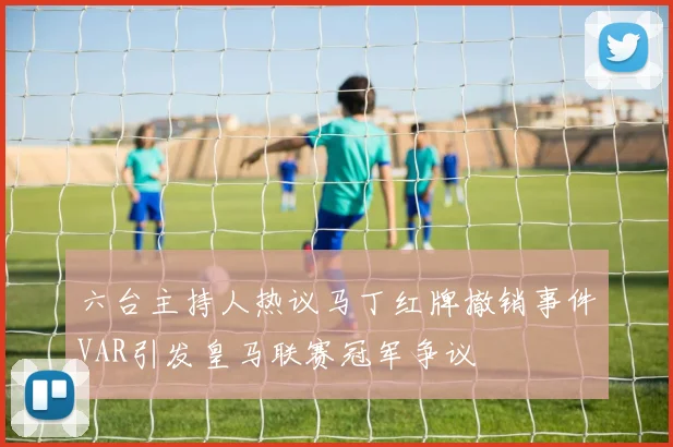 六台主持人热议马丁红牌撤销事件VAR引发皇马联赛冠军争议