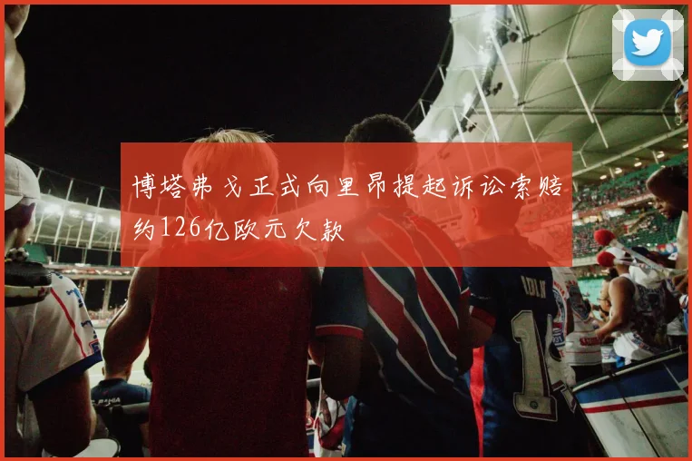 博塔弗戈正式向里昂提起诉讼索赔约126亿欧元欠款