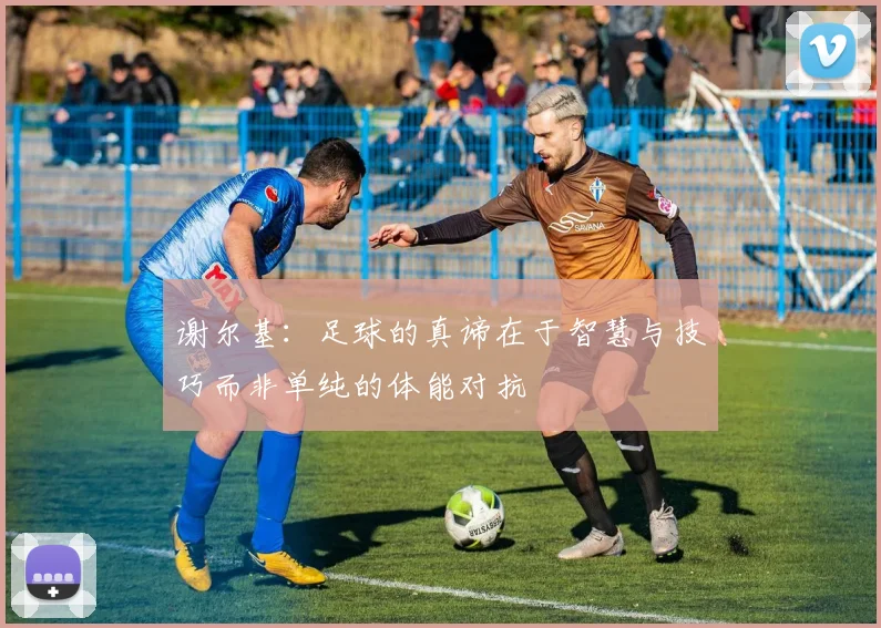 谢尔基：足球的真谛在于智慧与技巧而非单纯的体能对抗