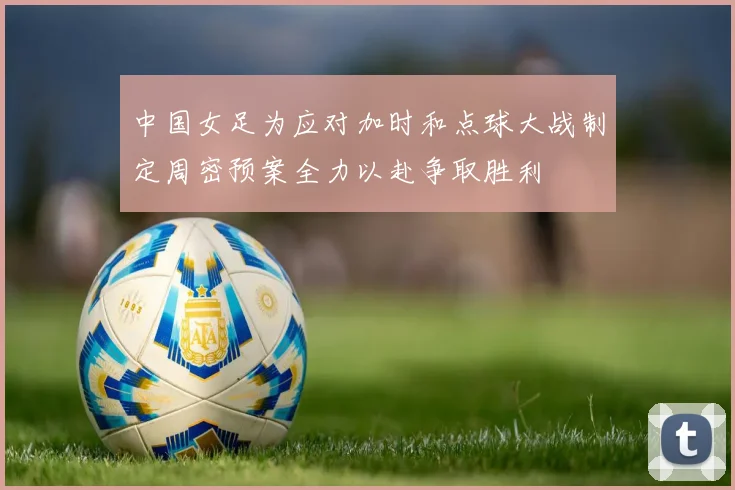 中国女足为应对加时和点球大战制定周密预案全力以赴争取胜利