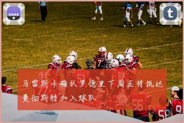 马雷斯卡确认罗德里下周五将抵达曼彻斯特加入球队