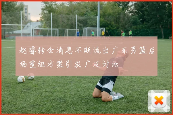 赵睿转会消息不断流出广东男篮后场重组方案引发广泛讨论