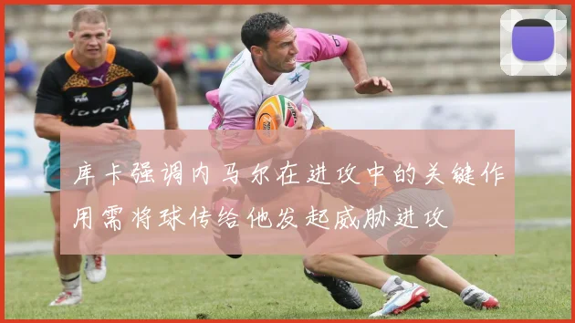 库卡强调内马尔在进攻中的关键作用需将球传给他发起威胁进攻