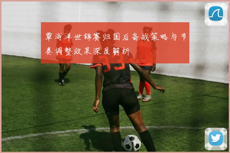 覃海洋世锦赛归国后备战策略与节奏调整效果深度解析